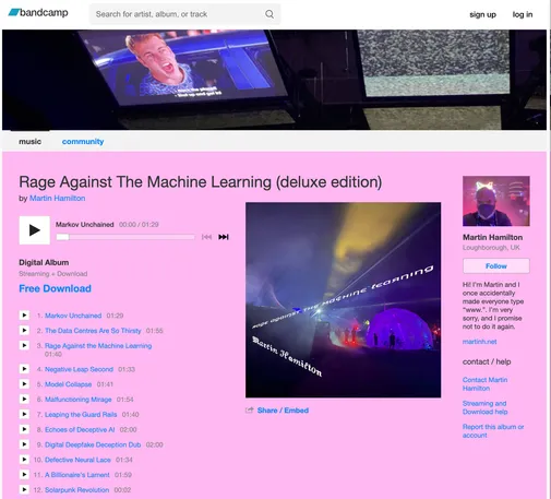 Screenshot of the Bandcamp page for Rage Against The Machine Learning, my album of AI generated nonsense. 

Song titles include:
Markov Unchained 
The Data Centres Are So Thirsty 
Rage Against the Machine Learning 
Negative Leap Second 
Model Collapse 
Malfunctioning Mirage 
Leaping the Guard Rails 
Echoes of Deceptive AI 
Digital Deepfake Deception Dub 
Defective Neural Lace 
A Billionaire's Lament 
Solarpunk Revolution

Cover art shows some domes and funky lights from CCC camp 2023, a photo of me with cat ears and a still from Hackers. Hack the Planet!