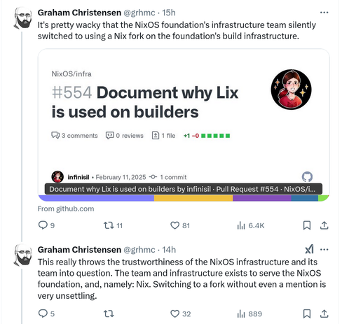 Graham Christensen @grhmc on X.com:
It's pretty wacky that the NixOS foundation's infrastructure team silently switched to using a Nix fork on the foundation's build infrastructure.
This really throws the trustworthiness of the NixOS infrastructure and its team into question. The team and infrastructure exists to serve the NixOS foundation, and, namely: Nix. Switching to a fork without even a mention is very unsettling.
