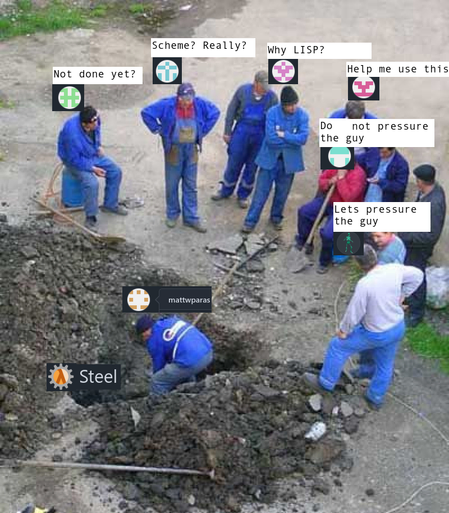 An image from Reddit.
Scheme? Really? Why LISP? Not done yet? Steel mattwparas Help me use this Do not pressure the guy Lets pressure the guy"