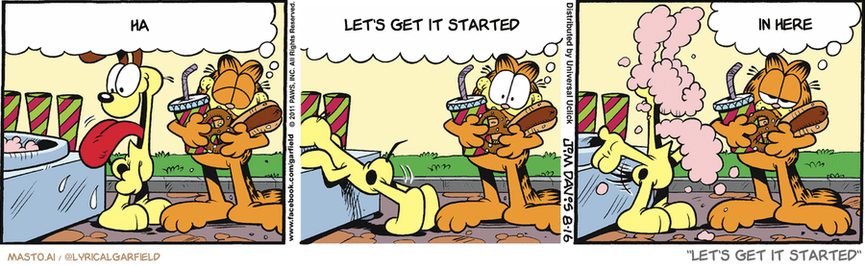 Original Garfield comic from August 16, 2011
Text replaced with lyrics from: Let's Get it Started

Transcript:
• Ha
• Let's Get It Started
• In Here


--------------
Original Text:
• Garfield:  I love amusement parks! The hot dogs, the sodas...  The elephant ears, the ice cream, the pretzels...  ...the cotton candy.

In the image, we see a series of three panels from the Garfield comic strip, each depicting a different scene. The panels feature a variety of animals, including a dog, a cat, and an armadillo.

The first panel shows a dog with a pink nose trying to enter a house, while another dog with a brown nose looks on. The dog with a brown nose seems to be saying "Let's get it started" while standing on a couch.

The second panel introduces a cat with a pink nose trying to enter the house, while another cat with a brown nose looks on. The cat with a brown nose seems to be saying "Let's get it started" while standing on a couch.

The third panel features an armadillo with a pink nose trying to enter the house, while another armadillo with a brown nose looks on. The armadillo with a brown nose seems to be saying "Let's get it started" while standing on a couch.

These three panels capture different situations involving animals and demonstrate the humorous interactions they have in their daily lives.