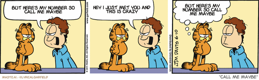 Original Garfield comic from June 10, 2011
Text replaced with lyrics from: ﻿Call Me Maybe

Transcript:
• But Here's My Number So Call Me Maybe
• Hey I Just Met You And This Is Crazy
• But Here's My Number So Call Me Maybe


--------------
Original Text:
• Jon:  Garfield! Did you throw Nermal through the door again?!  That was mean! You should be ashamed of yourself!
• Garfield:  Yes, thank you. And funny, but I'm not.

The image showcases a Garfield comic strip with three panels. In the first panel, a man named Garfield is seen smiling as he interacts with a tiger in a room. The second panel depicts Garfield standing on one foot in a humorous pose while the tiger sits on his other leg, engaging in a conversation. Finally, in the third panel, Garfield and the tiger are seen sharing a laugh, with Garfield looking down and the tiger looking up. The comic strip includes three characters and their interactions, which creates a humorous and lighthearted scene.