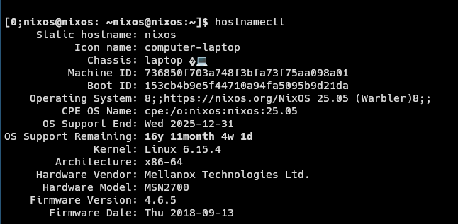 `hostnamectl` on a Mellanox SN2700 running a live NixOS 25.05

     Static hostname: nixos
           Icon name: computer-laptop
             Chassis: laptop �💻
          Machine ID: 736850f703a748f3bfa73f75aa098a01
             Boot ID: 153cb4b9e5f44710a94fa5095b9d21da
    Operating System: 8;;https://nixos.org/NixOS 25.05 (Warbler)8;;           
         CPE OS Name: cpe:/o:nixos:nixos:25.05
      OS Support End: Wed 2025-12-31
OS Support Remaining: 16y 11month 4w 1d               
              Kernel: Linux 6.15.4
        Architecture: x86-64
     Hardware Vendor: Mellanox Technologies Ltd.
      Hardware Model: MSN2700
    Firmware Version: 4.6.5
       Firmware Date: Thu 2018-09-13